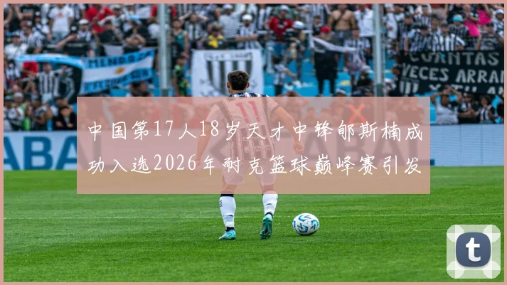 中国第17人18岁天才中锋郇斯楠成功入选2026年耐克篮球巅峰赛引发热议