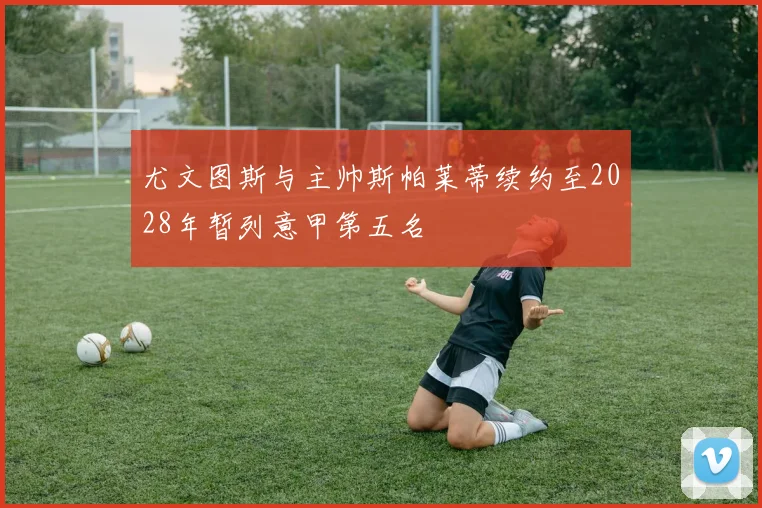 尤文图斯与主帅斯帕莱蒂续约至2028年暂列意甲第五名