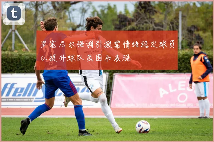 罗塞尼尔强调引援需情绪稳定球员以提升球队氛围和表现