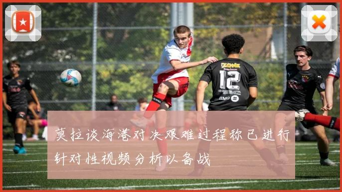莫拉谈海港对决艰难过程称已进行针对性视频分析以备战