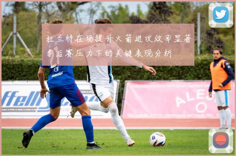 杜兰特在场提升火箭进攻效率显著季后赛压力下的关键表现分析
