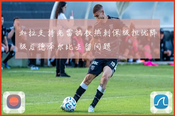 加拉支持老雷执教热刺保级担忧降级后德泽尔比去留问题