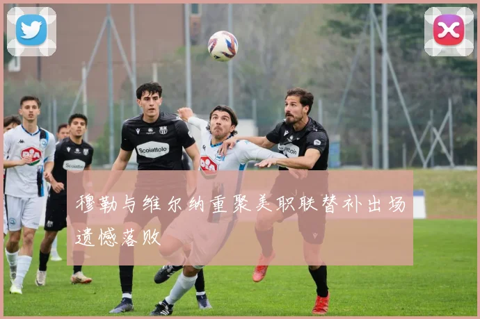 穆勒与维尔纳重聚美职联替补出场遗憾落败