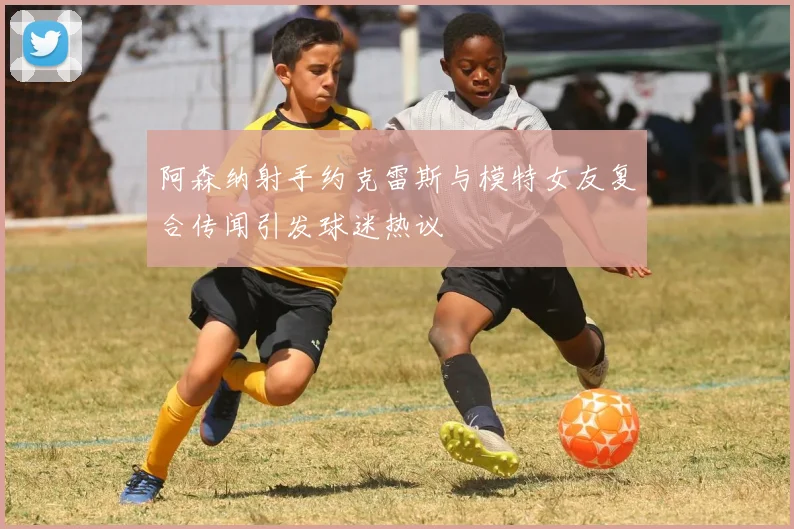 阿森纳射手约克雷斯与模特女友复合传闻引发球迷热议