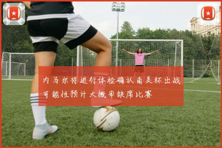 内马尔将进行体检确认南美杯出战可能性预计大概率缺席比赛
