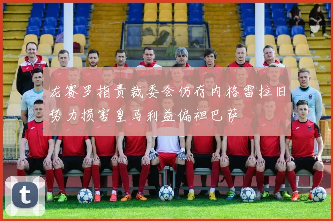 龙赛罗指责裁委会仍存内格雷拉旧势力损害皇马利益偏袒巴萨