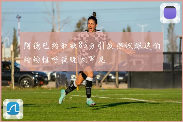 阿德巴约狂砍83分引发热议球迷们纷纷惊呼夜晚太罕见