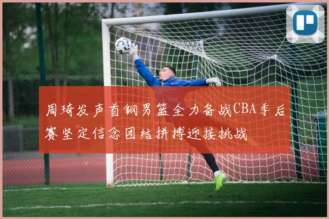 周琦发声首钢男篮全力备战CBA季后赛坚定信念团结拼搏迎接挑战