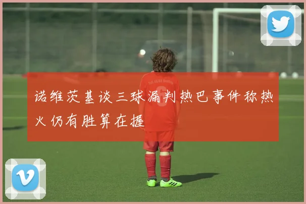 诺维茨基谈三球漏判热巴事件称热火仍有胜算在握