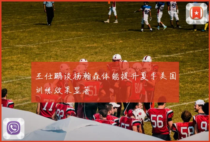 王仕鹏谈杨瀚森体能提升夏季美国训练效果显著