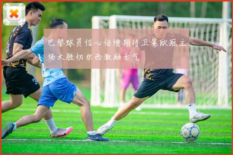 巴黎球员信心倍增期待卫冕欧冠主场大胜切尔西激励士气