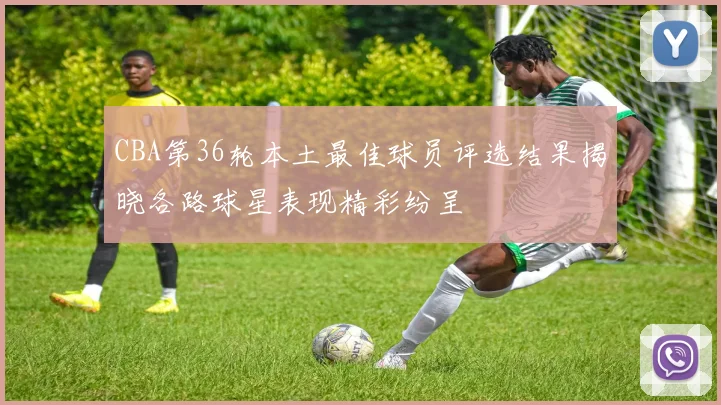 CBA第36轮本土最佳球员评选结果揭晓各路球星表现精彩纷呈